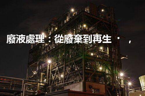 廢液處理：從廢棄到再生，創(chuàng)新技術(shù)引領(lǐng)環(huán)保革命！
